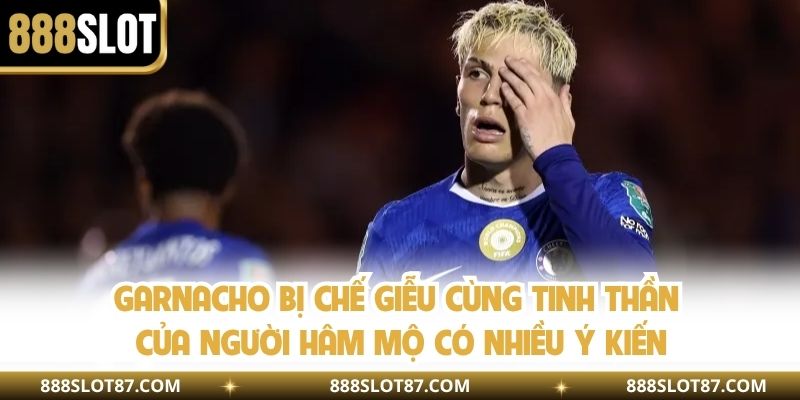 Garnacho bị chế giễu cùng tinh thần của người hâm mộ có nhiều ý kiến 